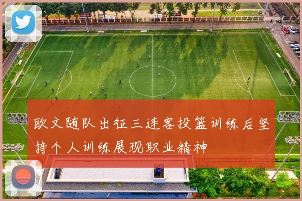 欧文随队出征三连客投篮训练后坚持个人训练展现职业精神