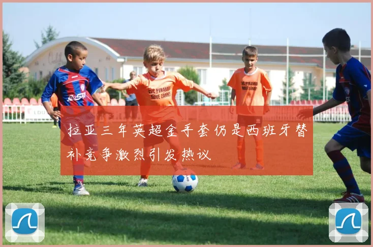 拉亚三年英超金手套仍是西班牙替补竞争激烈引发热议