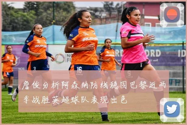 詹俊分析阿森纳防线稳固巴黎近两季战胜英超球队表现出色