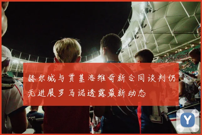 赫尔城与贾基洛维奇新合同谈判仍无进展罗马诺透露最新动态