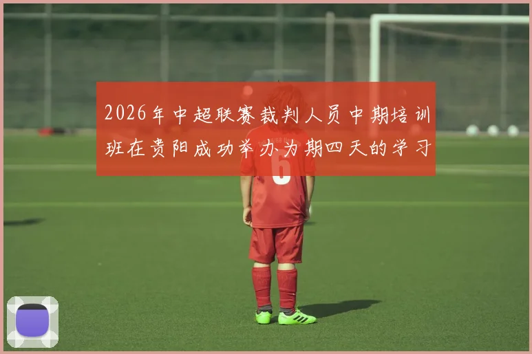 2026年中超联赛裁判人员中期培训班在贵阳成功举办为期四天的学习与交流活动