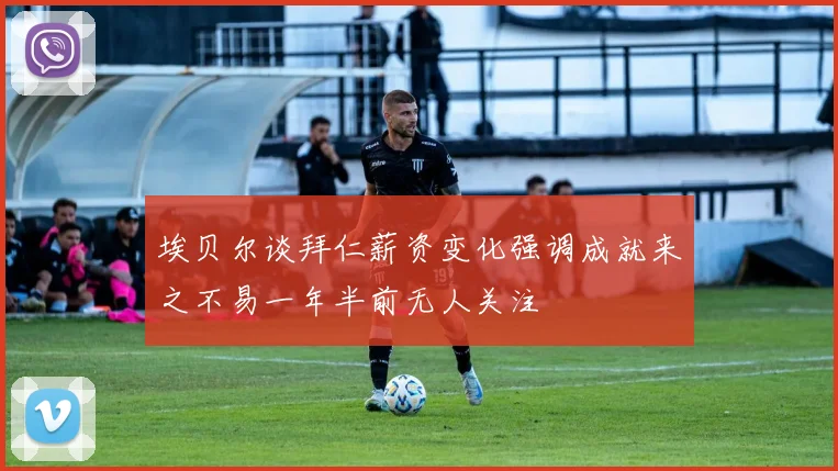 埃贝尔谈拜仁薪资变化强调成就来之不易一年半前无人关注