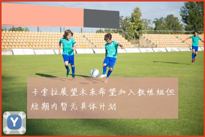 卡索拉展望未来希望加入教练组但短期内暂无具体计划