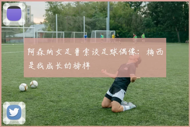 阿森纳女足鲁索谈足球偶像：梅西是我成长的榜样