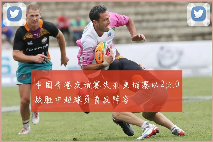 中国香港友谊赛失利柬埔寨以2比0战胜中超球员首发阵容