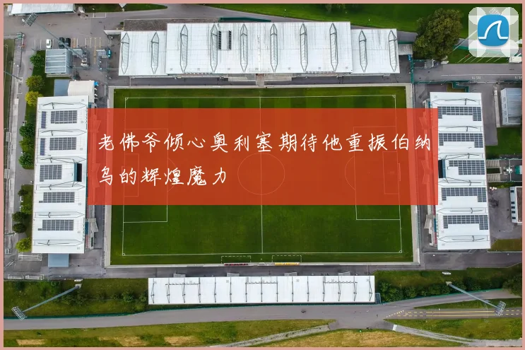 老佛爷倾心奥利塞期待他重振伯纳乌的辉煌魔力