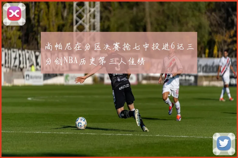 尚帕尼在分区决赛抢七中投进6记三分创NBA历史第三人佳绩