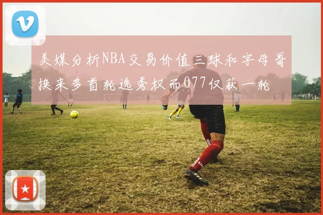 美媒分析NBA交易价值三球和字母哥换来多首轮选秀权而077仅获一轮