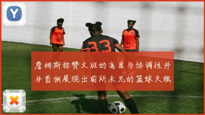 詹姆斯称赞文班的高度与协调性并非首例展现出前所未见的篮球天赋