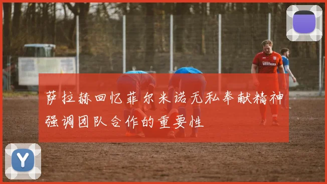 萨拉赫回忆菲尔米诺无私奉献精神强调团队合作的重要性